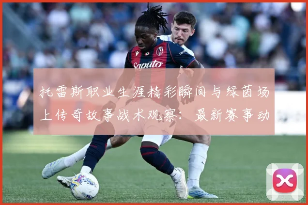 托雷斯职业生涯精彩瞬间与绿茵场上传奇故事战术观察：最新赛事动态与深度分析