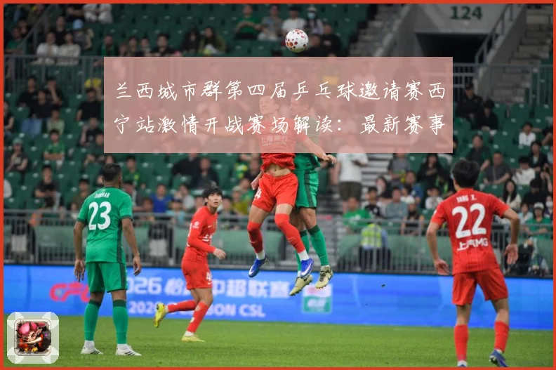 兰西城市群第四届乒乓球邀请赛西宁站激情开战赛场解读：最新赛事动态与深度分析
