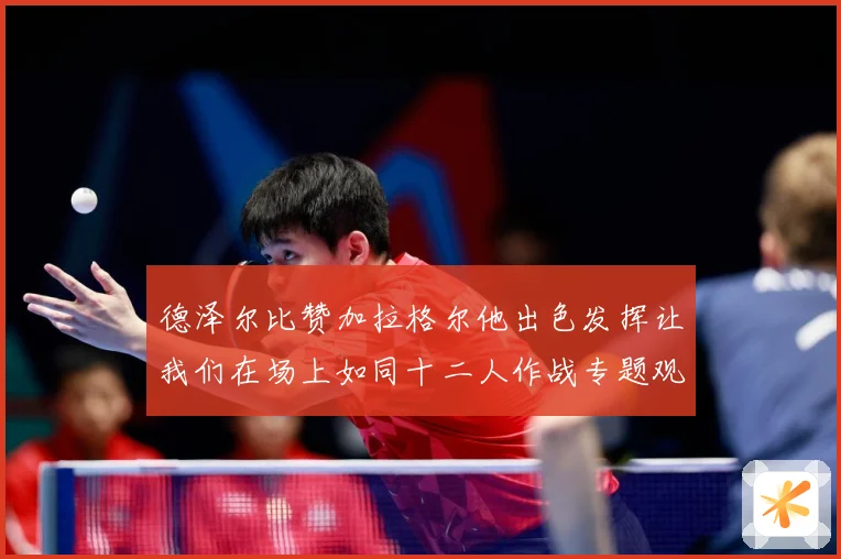 德泽尔比赞加拉格尔他出色发挥让我们在场上如同十二人作战专题观察：最新赛事动态与深度分析