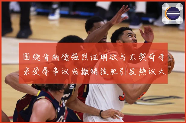 围绕肯纳德强烈证明欲与东契奇母亲受辱争议或撤销技犯引发热议大赛场复盘：最新赛事动态与深度分析
