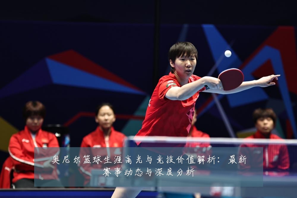 奥尼尔篮球生涯高光与竞技价值解析：最新赛事动态与深度分析