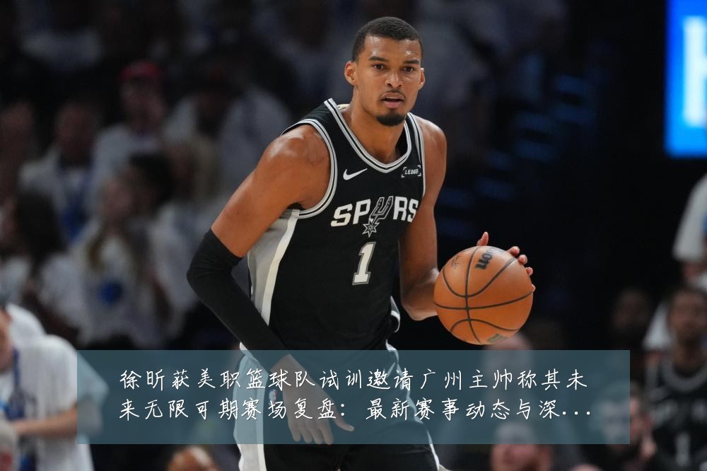 徐昕获美职篮球队试训邀请广州主帅称其未来无限可期赛场复盘:最新赛事动态与深度分析