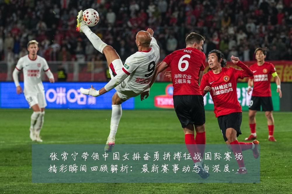 张常宁带领中国女排奋勇拼搏征战国际赛场精彩瞬间回顾解析:最新赛事动态与深度分析