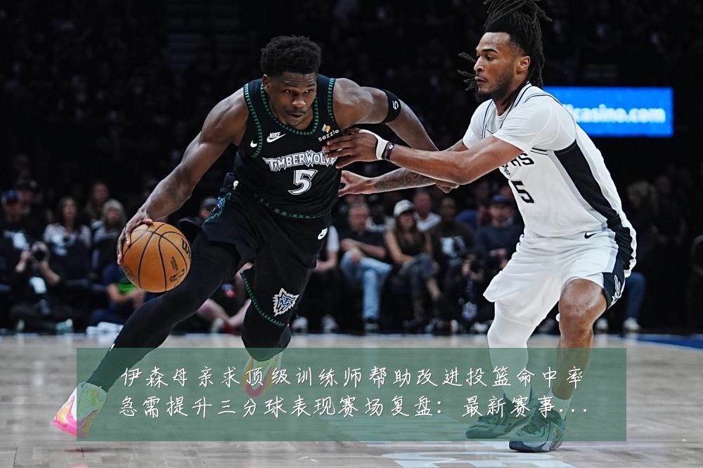伊森母亲求顶级训练师帮助改进投篮命中率急需提升三分球表现赛场复盘:最新赛事动态与深度分析