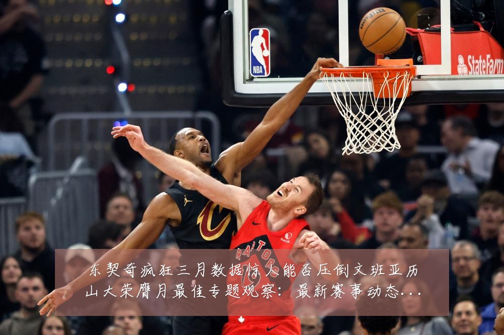 东契奇疯狂三月数据惊人能否压倒文班亚历山大荣膺月最佳专题观察:最新赛事动态与深度分析