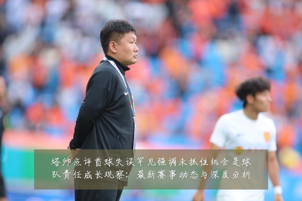 塔帅点评首球失误罕见强调未抓住机会是球队责任成长观察:最新赛事动态与深度分析